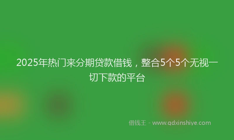 2025年热门来分期贷款借钱，整合5个5个无视一切下款的平台