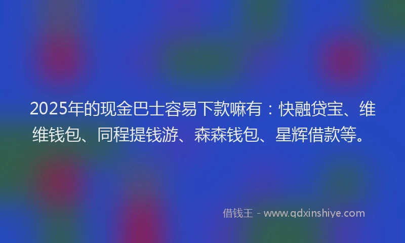 2025年的现金巴士容易下款嘛有：快融贷宝、维维钱包、同程提钱游、森森钱包、星辉借款等。