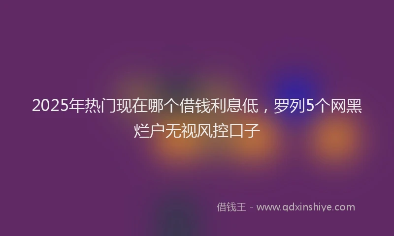 2025年热门现在哪个借钱利息低，罗列5个网黑烂户无视风控口子