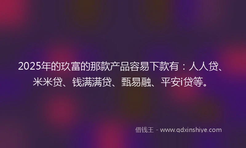 2025年的玖富的那款产品容易下款有：人人贷、米米贷、钱满满贷、甄易融、平安i贷等。