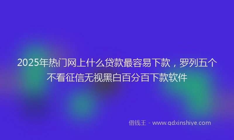 2025年热门网上什么贷款最容易下款，罗列五个不看征信无视黑白百分百下款软件