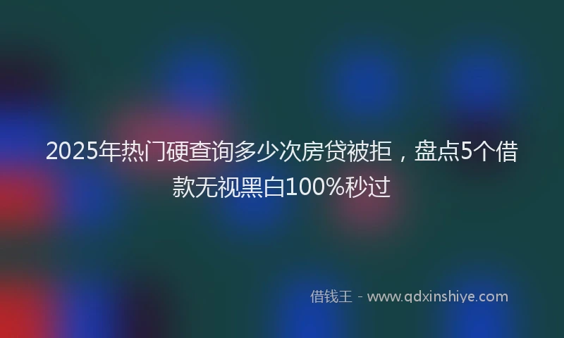 2025年热门硬查询多少次房贷被拒，盘点5个借款无视黑白100%秒过