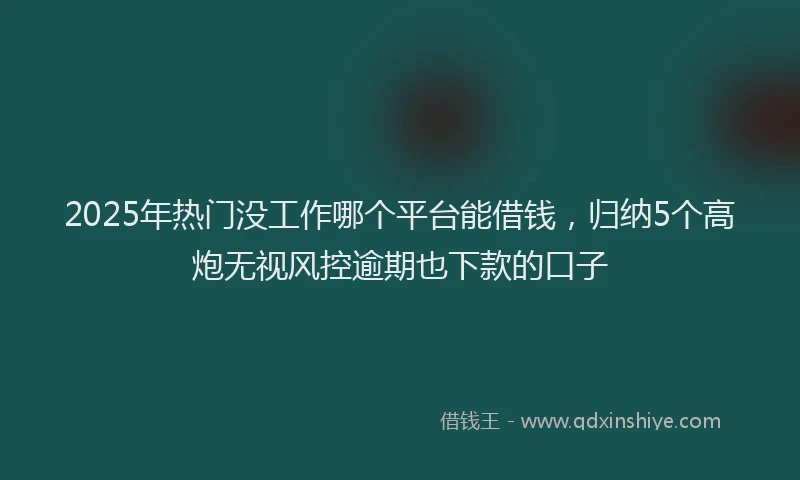 2025年热门没工作哪个平台能借钱，归纳5个高炮无视风控逾期也下款的口子