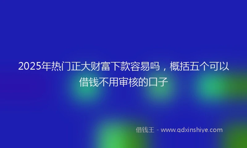 2025年热门正大财富下款容易吗，概括五个可以借钱不用审核的口子