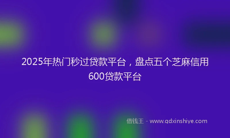 2025年热门秒过贷款平台，盘点五个芝麻信用600贷款平台