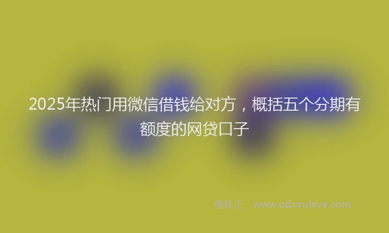 2025年热门用微信借钱给对方，概括五个分期有额度的网贷口子