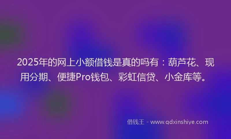 2025年的网上小额借钱是真的吗有：葫芦花、现用分期、便捷Pro钱包、彩虹信贷、小金库等。