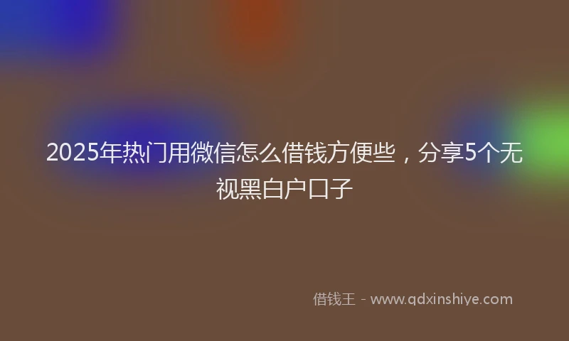 2025年热门用微信怎么借钱方便些，分享5个无视黑白户口子