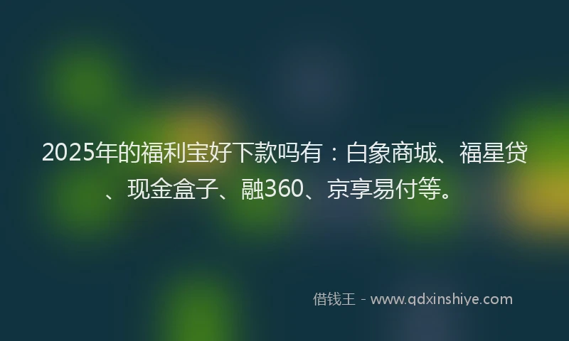 2025年的福利宝好下款吗有：白象商城、福星贷、现金盒子、融360、京享易付等。