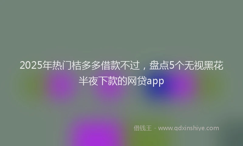 2025年热门桔多多借款不过，盘点5个无视黑花半夜下款的网贷app