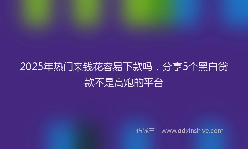 2025年热门来钱花容易下款吗，分享5个黑白贷款不是高炮的平台