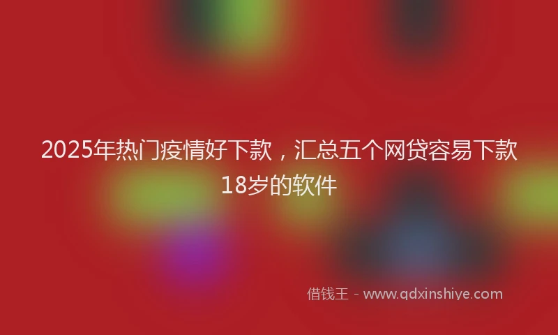 2025年热门疫情好下款，汇总五个网贷容易下款18岁的软件