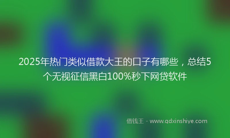 2025年热门类似借款大王的口子有哪些，总结5个无视征信黑白100%秒下网贷软件
