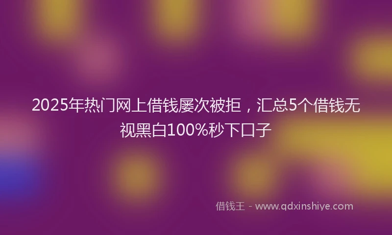 2025年热门网上借钱屡次被拒，汇总5个借钱无视黑白100%秒下口子