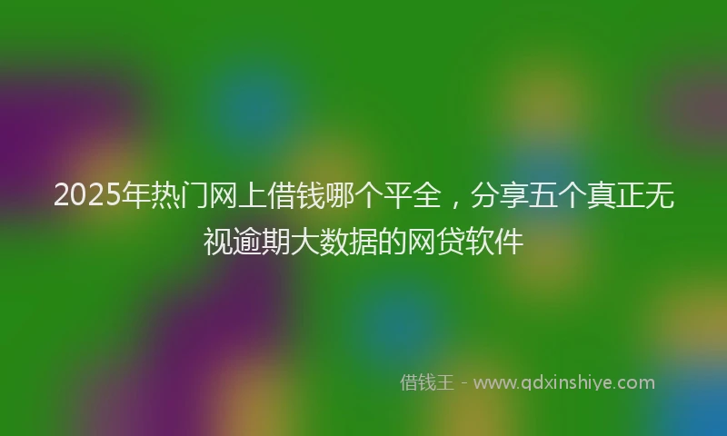 2025年热门网上借钱哪个平全，分享五个真正无视逾期大数据的网贷软件