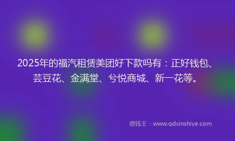 2025年的福汽租赁美团好下款吗有：正好钱包、芸豆花、金满堂、兮悦商城、新一花等。
