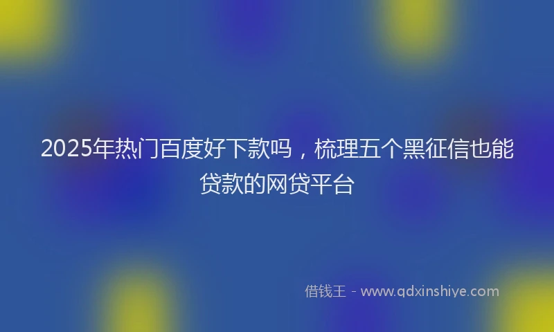 2025年热门百度好下款吗，梳理五个黑征信也能贷款的网贷平台