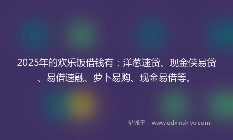 2025年的欢乐饭借钱有：洋葱速贷、现金侠易贷、易借速融、萝卜易购、现金易借等。