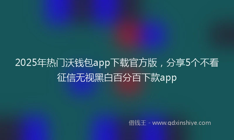 2025年热门沃钱包app下载官方版，分享5个不看征信无视黑白百分百下款app
