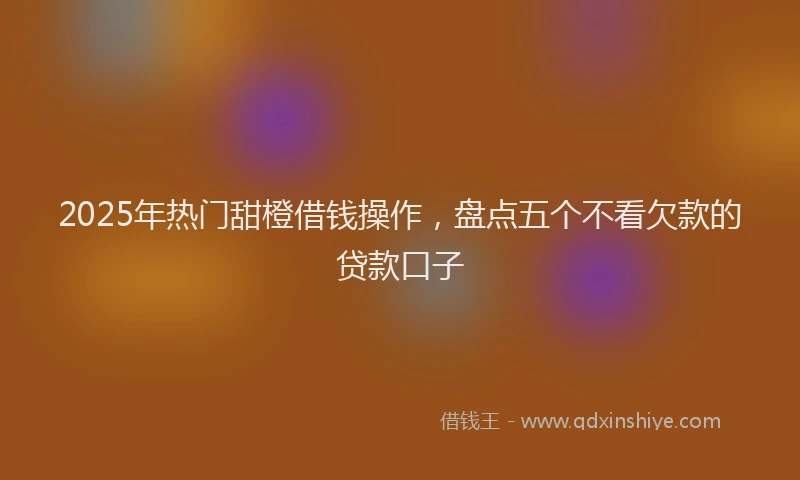 2025年热门甜橙借钱操作，盘点五个不看欠款的贷款口子