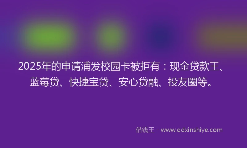 2025年的申请浦发校园卡被拒有：现金贷款王、蓝莓贷、快捷宝贷、安心贷融、投友圈等。