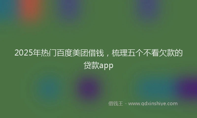 2025年热门百度美团借钱，梳理五个不看欠款的贷款app