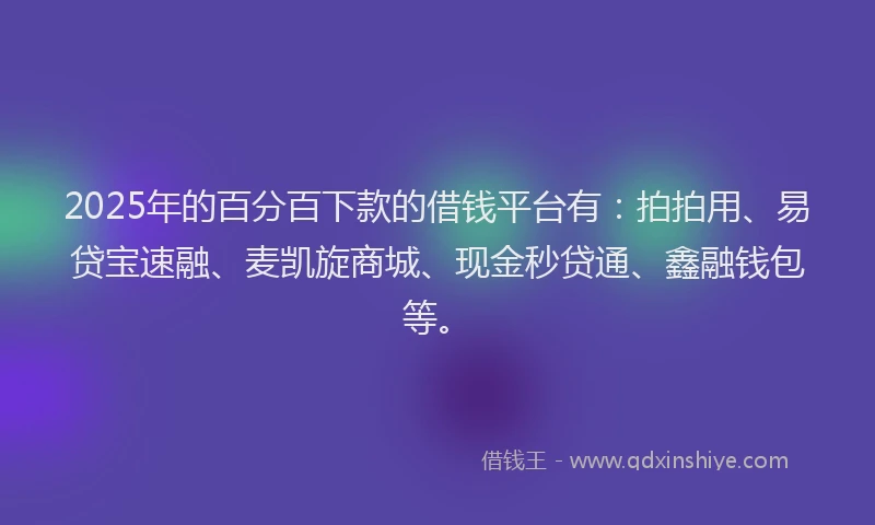 2025年的百分百下款的借钱平台有：拍拍用、易贷宝速融、麦凯旋商城、现金秒贷通、鑫融钱包等。