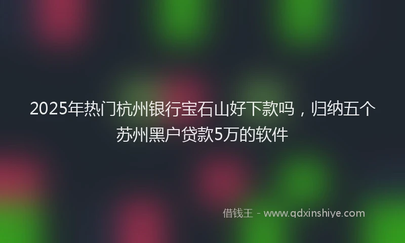 2025年热门杭州银行宝石山好下款吗，归纳五个苏州黑户贷款5万的软件