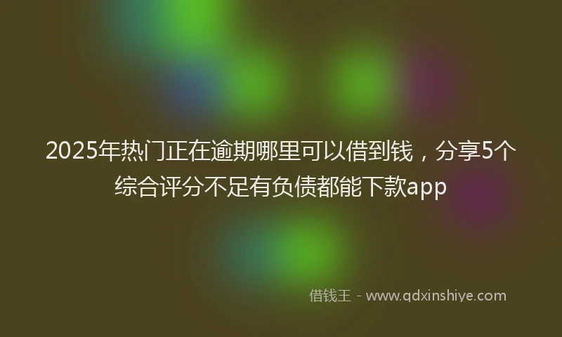 2025年热门正在逾期哪里可以借到钱，分享5个综合评分不足有负债都能下款app