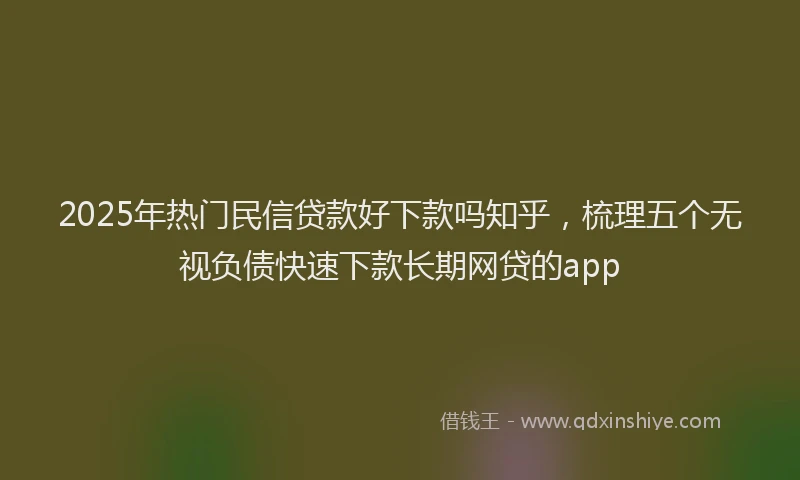 2025年热门民信贷款好下款吗知乎，梳理五个无视负债快速下款长期网贷的app
