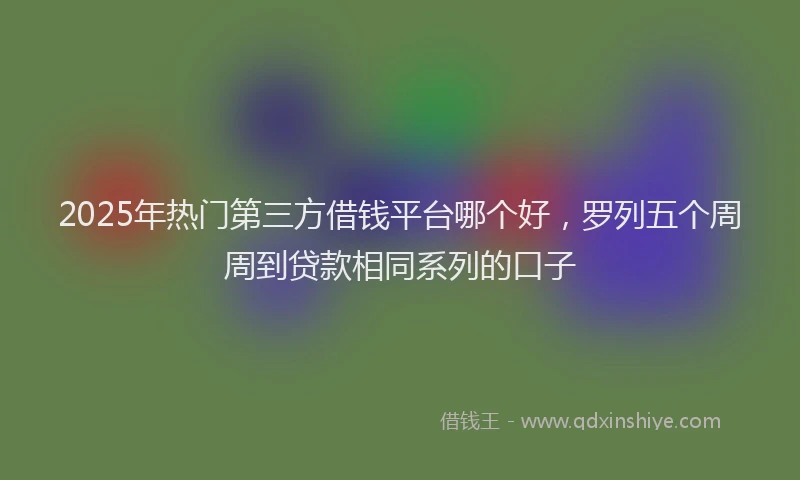 2025年热门第三方借钱平台哪个好，罗列五个周周到贷款相同系列的口子