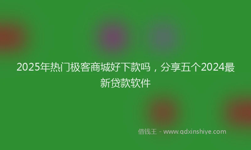 2025年热门极客商城好下款吗，分享五个2024最新贷款软件