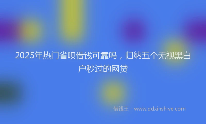 2025年热门省呗借钱可靠吗，归纳五个无视黑白户秒过的网贷