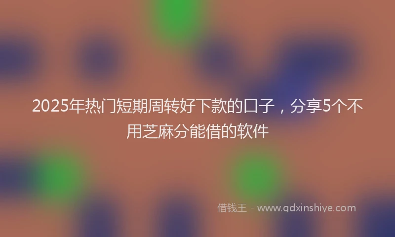 2025年热门短期周转好下款的口子，分享5个不用芝麻分能借的软件