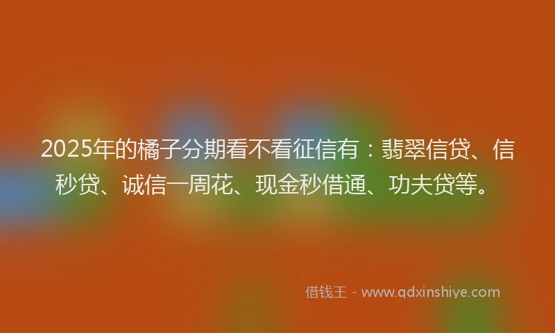 2025年的橘子分期看不看征信有：翡翠信贷、信秒贷、诚信一周花、现金秒借通、功夫贷等。