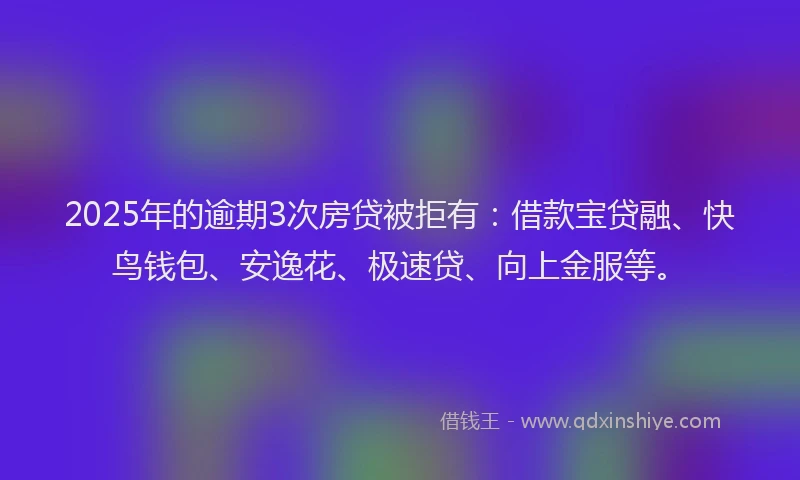 2025年的逾期3次房贷被拒有：借款宝贷融、快鸟钱包、安逸花、极速贷、向上金服等。
