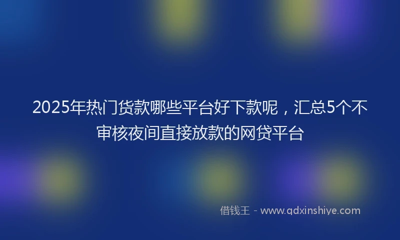 2025年热门货款哪些平台好下款呢，汇总5个不审核夜间直接放款的网贷平台