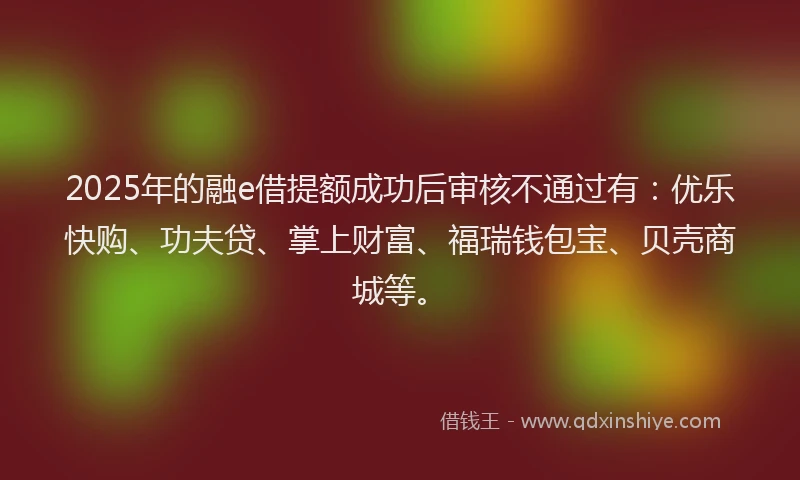2025年的融e借提额成功后审核不通过有：优乐快购、功夫贷、掌上财富、福瑞钱包宝、贝壳商城等。