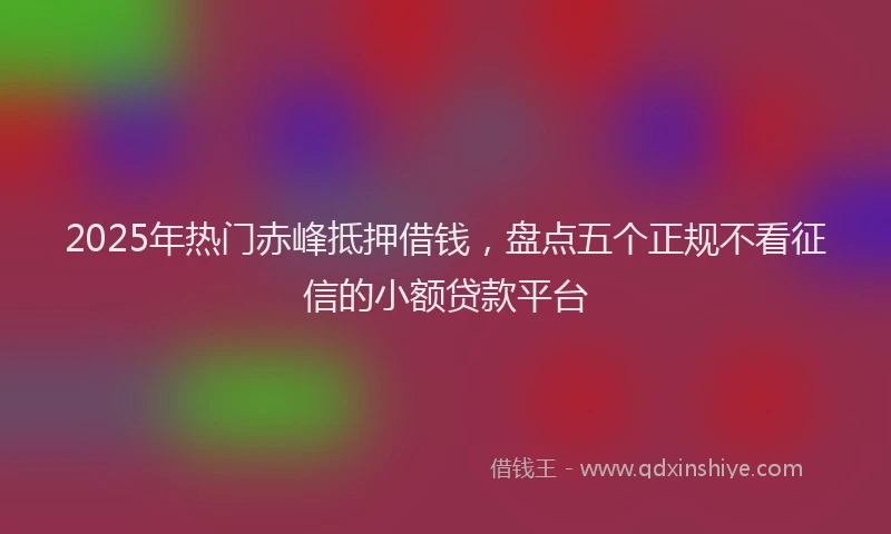 2025年热门赤峰抵押借钱，盘点五个正规不看征信的小额贷款平台