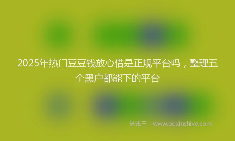 2025年热门豆豆钱放心借是正规平台吗，整理五个黑户都能下的平台