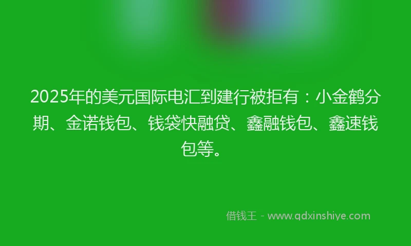 2025年的美元国际电汇到建行被拒有：小金鹤分期、金诺钱包、钱袋快融贷、鑫融钱包、鑫速钱包等。
