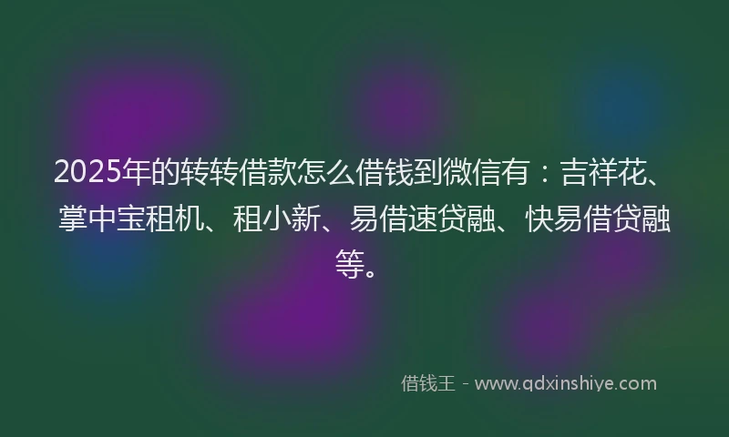 2025年的转转借款怎么借钱到微信有：吉祥花、掌中宝租机、租小新、易借速贷融、快易借贷融等。