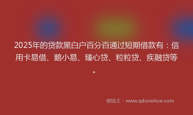 2025年的贷款黑白户百分百通过短期借款有：信用卡易借、鹅小易、臻心贷、粒粒贷、疾融贷等。