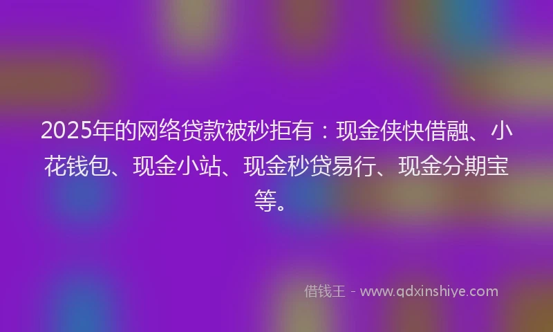 2025年的网络贷款被秒拒有：现金侠快借融、小花钱包、现金小站、现金秒贷易行、现金分期宝等。