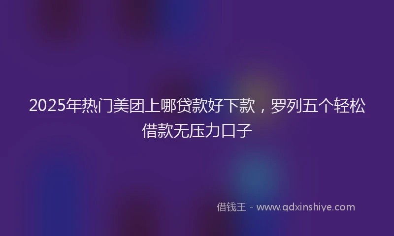 2025年热门美团上哪贷款好下款，罗列五个轻松借款无压力口子