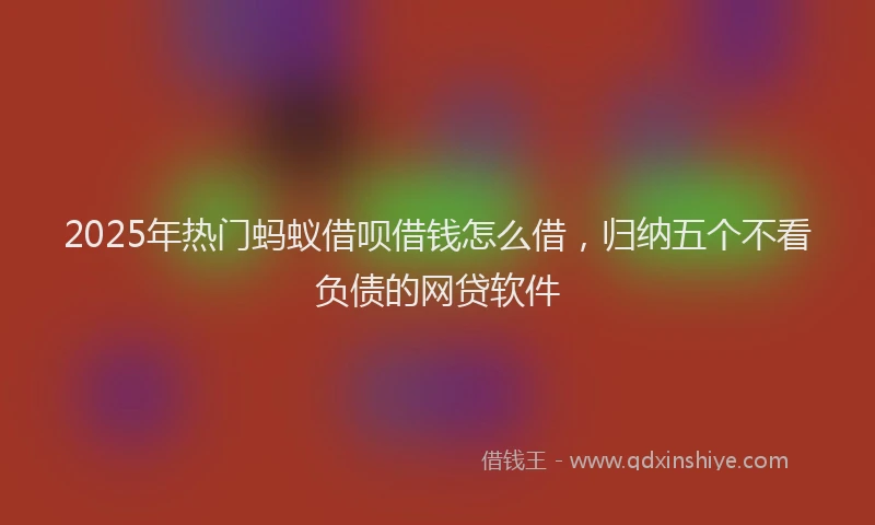 2025年热门蚂蚁借呗借钱怎么借，归纳五个不看负债的网贷软件