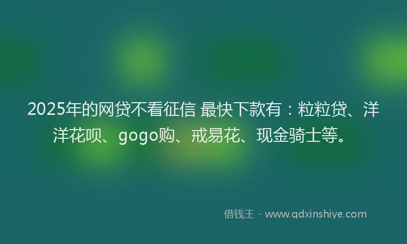 2025年的网贷不看征信 最快下款有：粒粒贷、洋洋花呗、gogo购、戒易花、现金骑士等。