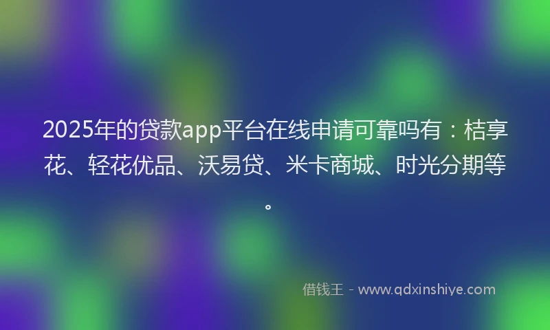 2025年的贷款app平台在线申请可靠吗有：桔享花、轻花优品、沃易贷、米卡商城、时光分期等。