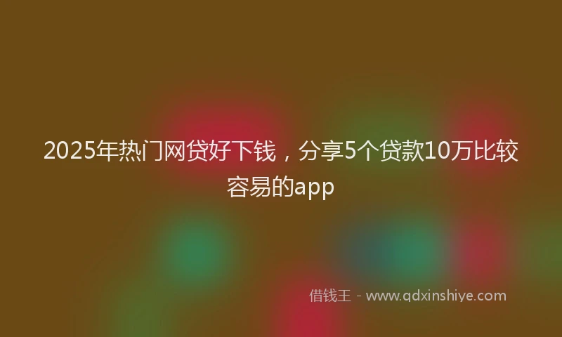 2025年热门网贷好下钱，分享5个贷款10万比较容易的app