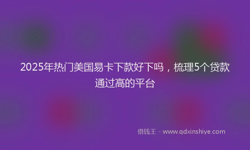2025年热门美国易卡下款好下吗，梳理5个贷款通过高的平台